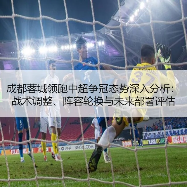 成都蓉城领跑中超争冠态势深入分析：战术调整、阵容轮换与未来部署评估